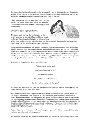 The queen disguised herself as an old pedlar woman with a tray of ribbons and pretty things to sell
and she set out into the forest. When she came to the dwarfs' cottage in the clearing, she knocked
and smiled a wicked smile when she saw Snow White come to the door.
"Why, pretty maid," she said pleasantly, "won't you buy
some of the wares I have to sell? Would you like some
ribbons or buttons, some buckles, a new lacing for your
dress perhaps?"
Snow White looked eagerly at the tray.
The queen could see that she was tempted by the
pretty lacing and so she asked if she could help to tie it
on for her. Then she pulled the lacing so tight that Snow
White could not breathe, and fell to the floor, as if she were dead. The queen hurried back to her
palace, sure that this time Snow White was really dead.
When the dwarfs came home that evening, they found Snow White lying on the floor, deathly pale
and still. Horrified, they gathered around her. Then one of them spotted that she had a new lacing
on her dress, and that it was tied very tightly. Quickly they cut it. Immediately Snow White began to
breathe again and colour came back to her cheeks. All seven dwarfs heaved a tremendous sigh of
relief as by now they loved her clearly. After this they begged Snow White to allow no strangers into
the cottage while she was alone, and Snow White promised she would do as they said.
Once again in the palace the queen asked the mirror,
"Mirror, mirror on the wall,
Who is the fairest one of' all?"
And the mirror :replied,
"You, oh Queen, are fair, 'tis true,
But Snow White is fairer still than you."
The queen was speechless with rage. She realized that once more her plans to kill Snow White had
failed. She made up her mind to try again.
She chose an apple with one rosy-red side and one yellow side. Carefully she inserted poison into
the red part of the apple. Then, disguised as a peasant woman, she set out once more into the
forest. When she knocked at the cottage door, the queen was quick to explain she had not come to
sell anything. She guessed that Snow White would have been warned not to buy from anybody who
came by. She simply chatted to Snow White and is Snow White became more at ease she offered her
an apple as a present. Snow White was tempted, but she refused, saying she had been told not to
accept anything from strangers.
"Let me show you how harmless it is," said the disguised queen. "I will take a bite, and if I come to
no harm, you will see it is safe for you too."
She knew the yellow side was not poisoned and took a bite from there. Thinking it harmless, Snow
 