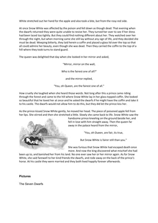 White stretched out her hand for the apple and also took a bite, but from the rosy-red side.
At once Snow White was affected by the poison and fell down as though dead. That evening when
the dwarfs returned they were quite unable to revive her. They turned her over to see if her dress
had been laced too tightly. But they could find nothing different about her. They watched over her
through the night, but when morning came she still lay without any sign of life, and they decided she
must be dead. Weeping bitterly, they laid herein a coffin and placed a glass lid over the top so that
all could admire her beauty, even though she was dead. Then they carried the coffin to the top of a
hill where they took turns to stand guard.
The queen was delighted that day when she looked in her mirror and asked,
"Mirror, mirror on the wall,
Who is the fairest one of all?"
and the mirror replied,
"You, oh Queen, are the fairest one of all."
How cruelly she laughed when she heard those words. Not long after this a prince came riding
through the forest and came to the hill where Snow White lay in her glass-topped coffin. She looked
so beautiful that he loved her at once and he asked the dwarfs if he might have the coffin and take it
to his castle. The dwarfs would not allow him to do this, but they did let the prince kiss her.
As the prince kissed Snow White gently, he moved her head. The piece of poisoned apple fell from
her lips. She stirred and then she stretched a little. Slowly she came back to life. Snow White saw the
handsome prince kneeling on the ground beside her, and
fell in love with him straight away. Then the queen far
away in the palace heard from the mirror,
"You, oh Oueen, are fair, tis true,
But Snow White is fairer still than you."
She was furious that Snow White had escaped death once
more. And now the king discovered what mischief she had
been up to, and banished her from his land. No one ever saw her or her mirror again. As for Snow
White, she said farewell to her kind friends the dwarfs, and rode away on the back of the prince's
horse. At his castle they were married and they both lived happily forever afterwards.
Pictures
The Seven Dwarfs
 