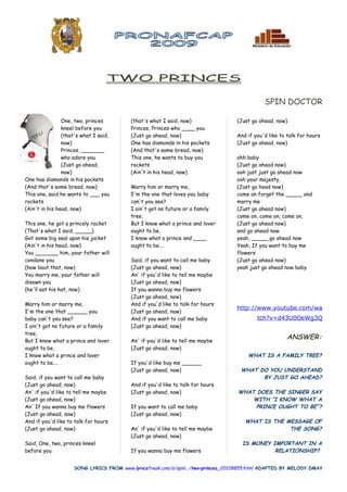 TWO PRINCES

                                                                                             SPIN DOCTOR

                One, two, princes        (that's what I said, now)                (Just go ahead, now)
                kneel before you         Princes, Princes who ____ you
                (that's what I said,     (Just go ahead, now)                     And if you'd like to talk for hours
                now)                     One has diamonds in his pockets          (Just go ahead, now)
                Princes, _______         (And that's some bread, now)
                who adore you            This one, he wants to buy you            ohh baby
                (Just go ahead,          rockets                                  (Just go ahead now)
                now)                     (Ain't in his head, now)                 ooh just just go ahead now
One has diamonds in his pockets                                                   ooh your majesty,
(And that's some bread, now)             Marry him or marry me,                   (Just go head now)
This one, said he wants to ___ you       I'm the one that loves you baby          come on forget the _____ and
rockets                                  can't you see?                           marry me
(Ain't in his head, now)                 I ain't got no future or a family        (Just go ahead now)
                                         tree,                                    come on, come on, come on,
This one, he got a princely racket       But I know what a prince and lover       (Just go ahead now)
(That's what I said, _____)              ought to be,                             and go ahead now
Got some big seal upon his jacket        I know what a prince and ____            yeah, _____ go ahead now
(Ain't in his head, now)                 ought to be....                          Yeah, If you want to buy me
You _______ him, your father will                                                 flowers
condone you                              Said, if you want to call me baby        (Just go ahead now)
(how bout that, now)                     (Just go ahead, now)                     yeah just go ahead now baby
You marry me, your father will           An' if you'd like to tell me maybe
disown you                               (Just go ahead, now)
(he'll eat his hat, now)                 If you wanna buy me flowers
                                         (Just go ahead, now)
Marry him or marry me,                   And if you'd like to talk for hours
                                                                                  http://www.youtube.com/wa
I'm the one that ______ you              (Just go ahead, now)
baby can't you see?                      And if you want to call me baby                  tch?v=d43U0OeWg3Q
I ain't got no future or a family        (Just go ahead, now)
tree,
But I know what a prince and lover       An' if you'd like to tell me maybe
                                                                                                       ANSWER:
ought to be,                             (Just go ahead, now)
I know what a prince and lover                                                        WHAT IS A FAMILY TREE?
ought to be....                          If you'd like buy me ______
                                         (Just go ahead, now)                      WHAT DO YOU UNDERSTAND
Said, if you want to call me baby                                                        BY JUST GO AHEAD?
(Just go ahead, now)                     And if you'd like to talk for hours
An' if you'd like to tell me maybe       (Just go ahead, now)                     WHAT DOES THE SINGER SAY
(Just go ahead, now)                                                                  WITH “I KNOW WHAT A
An' If you wanna buy me flowers          If you want to call me baby                   PRINCE OUGHT TO BE”?
(Just go ahead, now)                     (Just go ahead, now)
And if you'd like to talk for hours                                                  WHAT IS THE MESSAGE OF
(Just go ahead, now)                     An' if you'd like to tell me maybe                       THE SONG?
                                         (Just go ahead, now)
Said, One, two, princes kneel                                                       IS MONEY IMPORTANT IN A
before you                               If you wanna buy me flowers                          RELATIONSHIP?


                    SONG LYRICS FROM www.lyricsfreak.com/s/spin.../two+princes_20128855.html ADAPTED BY MELODY DMAY
 