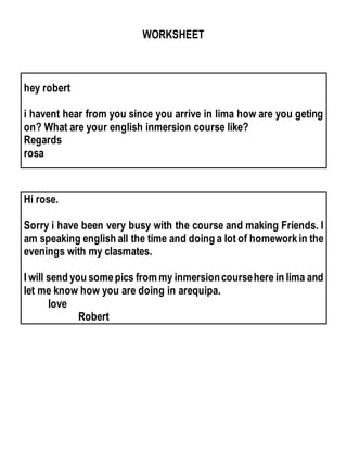 WORKSHEET
hey robert
i havent hear from you since you arrive in lima how are you geting
on? What are your english inmersion course like?
Regards
rosa
Hi rose.
Sorry i have been very busy with the course and making Friends. I
am speaking english all the time and doing a lot of homeworkin the
evenings with my clasmates.
I will send you somepics from my inmersioncoursehere in lima and
let me know how you are doing in arequipa.
love
Robert
 