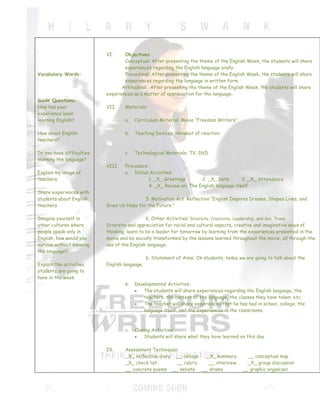 VI.     Objectives:
                                   Conceptual: After presenting the theme of the English Week, the students will share
                                   experiences regarding the English language orally.
Vocabulary Words:                  Procedural: After presenting the theme of the English Week, the students will share
                                   experiences regarding the language in written form.
                                  Attitudinal: After presenting the theme of the English Week, the students will share
                           experiences as a matter of appreciation for the language.
Guide Questions:
How has your               VII.    Materials:
experience been
learning English?                  a.   Curriculum Material: Movie “Freedom Writers”

How about English                  b.   Teaching Devices: Handout of reaction
teachers?

Do you have difficulties           c.   Technological Materials: TV, DVD
learning the language?
                           VIII.   Procedure:
Explain my image of                a. Initial Activities:
teachers.                                    1. _X_ Greetings       2. _X_ Date        3. _X_ Attendance
                                             4. _X_ Review on: The English language itself
Share experiences with
students about English                      5. Motivation Act. Reflection “English Inspires Dreams, Shapes Lives, and
teachers.                  Gives Us Hope for the Future.”

Imagine yourself in                           6. Other Activities: Diversity, Creativity, Leadership, and Soc. Trans.
other cultures where       Diversity and appreciation for racial and cultural aspects, creative and imaginative ways of
people speak only in       thinking, learn to be a leader for tomorrow by learning from the experiences presented in the
English, how would you     movie and be socially transformed by the lessons learned throughout the movie, all through the
survive without knowing    use of the English language.
the language?
                                               6. Statement of Aims: Ok students, today we are going to talk about the
Explain the activities     English language.
students are going to
have in the week.
                                   b.   Developmental Activities:
                                           The students will share experiences regarding the English language, the
                                           teachers, the content of the language, the classes they have taken, etc.
                                           The teacher will share experiences that he has had in school, college, the
                                           language itself, and the experiences in the classrooms.



                                   c.   Closing Activities:
                                            Students will share what they have learned on this day.

                           IX.     Assessment Techniques:
                                   _X_ reflective diary __ collage _X_ summary              __ conceptual map
                                   _X_ check list       __ rubric   __ interview            _X_ group discussion
                                   __ concrete poems __ debate __ drama                   __ graphic organizer
 