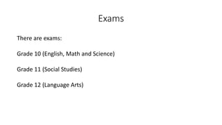 Exams
There are exams:
Grade 10 (English, Math and Science)
Grade 11 (Social Studies)
Grade 12 (Language Arts)
 