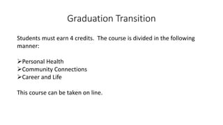Graduation Transition
Students must earn 4 credits. The course is divided in the following
manner:
Personal Health
Community Connections
Career and Life
This course can be taken on line.
 