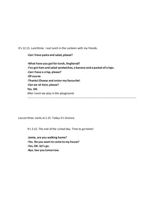 It’s 12.15. Lunchtime. I eat lunch in the canteen with my friends.
-Can I have pasta and salad, please?
-What have you got for lunch, Angharad?
-I’ve got ham and salad sandwiches, a banana and a packet of crisps.
-Can I have a crisp, please?
-Of course.
-Thanks! Cheese and onion-my favourite!
-Can we sit here, please?
Yes. OK.
After lunch we play in the playground.
--------------------------------------------------------------------------------------------------------------------
Lesson three starts at 1.15. Today it’s Science.
It’s 3.15. The end of the school day. Time to go home!
-Jamie, are you walking home?
-Yes. Do you want to come to my house?
-Yes, OK. let’s go.
-Bye. See you tomorrow.
 