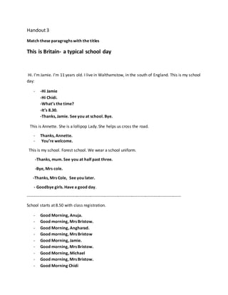 Handout3
Match these paragraghs with the titles
This is Britain- a typical school day
Hi. I’m Jamie. I’m 11 years old. I live in Walthamstow, in the south of England. This is my school
day:
- -Hi Jamie
-Hi Chidi.
-What’s the time?
-It’s 8.30.
-Thanks, Jamie. See you at school. Bye.
This is Annette. She is a lollipop Lady. She helps us cross the road.
- Thanks, Annette.
- You’re welcome.
This is my school. Forest school. We wear a school uniform.
-Thanks, mum. See you at half past three.
-Bye, Mrs cole.
-Thanks, Mrs Cole, See you later.
- Goodbye girls. Have a good day.
----------------------------------------------------------------------------------------------------------------
School starts at 8.50 with class registration.
- Good Morning, Anuja.
- Good morning, Mrs Bristow.
- Good Morning, Angharad.
- Good morning, Mrs Bristow
- Good Morning, Jamie.
- Good morning, Mrs Bristow.
- Good Morning, Michael
- Good morning, Mrs Bristow.
- Good Morning Chidi
 