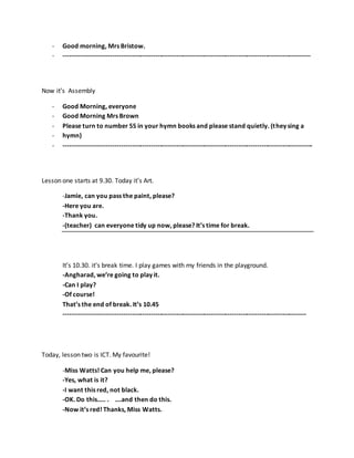 - Good morning, Mrs Bristow.
- --------------------------------------------------------------------------------------------------------------------
Now it’s Assembly
- Good Morning, everyone
- Good Morning Mrs Brown
- Please turn to number 55 in your hymn books and please stand quietly. (they sing a
- hymn)
- ---------------------------------------------------------------------------------------------------------------------
Lesson one starts at 9.30. Today it’s Art.
-Jamie, can you pass the paint, please?
-Here you are.
-Thank you.
-(teacher) can everyone tidy up now, please? It’s time for break.
It’s 10.30. it’s break time. I play games with my friends in the playground.
-Angharad, we’re going to play it.
-Can I play?
-Of course!
That’s the end of break. It’s 10.45
------------------------------------------------------------------------------------------------------------------
Today, lesson two is ICT. My favourite!
-Miss Watts! Can you help me, please?
-Yes, what is it?
-I want this red, not black.
-OK. Do this….. . ….and then do this.
-Now it’s red! Thanks, Miss Watts.
 