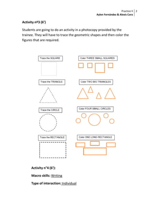 Practice II
Aylen Fernández & Alexis Cora
2
Activity nº3 (6’)
Students are going to do an activity in a photocopy provided by the
trainee. They will have to trace the geometric shapes and then color the
figures that are required.
Activity n°4 (6’):
Macro skills: Writing
Type of interaction: Individual
 