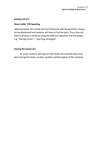 Practice II
Aylen Fernández & Alexis Cora
4
Activity nº5 (7‘)
Macro skills: TPR-Speaking
Memory Game: the trainee will stick flashcards with the geometric shapes
on the blackboard and students will have to find the pairs. Then, they will
have to produce a sentence using the different adjectives and the shapes
e.g. “two big circles” – “two long rectangles”
Closing the Lesson (2’)
As usual, students will copy on their books the activities they have
done during the lesson, as date, weather and description of the activities.
 