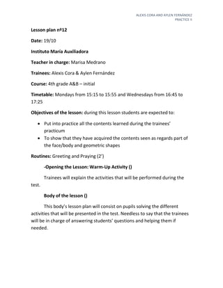 ALEXIS CORA AND AYLEN FERNÁNDEZ
PRACTICE II
Lesson plan nº12
Date: 19/10
Instituto María Auxiliadora
Teacher in charge: Marisa Medrano
Trainees: Alexis Cora & Aylen Fernández
Course: 4th grade A&B – initial
Timetable: Mondays from 15:15 to 15:55 and Wednesdays from 16:45 to
17:25
Objectives of the lesson: during this lesson students are expected to:
 Put into practice all the contents learned during the trainees’
practicum
 To show that they have acquired the contents seen as regards part of
the face/body and geometric shapes
Routines: Greeting and Praying (2’)
-Opening the Lesson: Warm-Up Activity ()
Trainees will explain the activities that will be performed during the
test.
Body of the lesson ()
This body’s lesson plan will consist on pupils solving the different
activities that will be presented in the test. Needless to say that the trainees
will be in charge of answering students’ questions and helping them if
needed.
 