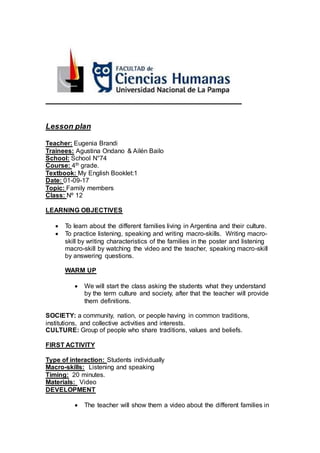 Lesson plan
Teacher: Eugenia Brandi
Trainees: Agustina Ondano & Ailén Bailo
School: School N°74
Course: 4th grade.
Textbook: My English Booklet:1
Date: 01-09-17
Topic: Family members
Class: Nº 12
LEARNING OBJECTIVES
 To learn about the different families living in Argentina and their culture.
 To practice listening, speaking and writing macro-skills. Writing macro-
skill by writing characteristics of the families in the poster and listening
macro-skill by watching the video and the teacher, speaking macro-skill
by answering questions.
WARM UP
 We will start the class asking the students what they understand
by the term culture and society, after that the teacher will provide
them definitions.
SOCIETY: a community, nation, or people having in common traditions,
institutions, and collective activities and interests.
CULTURE: Group of people who share traditions, values and beliefs.
FIRST ACTIVITY
Type of interaction: Students individually
Macro-skills: Listening and speaking
Timing: 20 minutes.
Materials: Video
DEVELOPMENT
 The teacher will show them a video about the different families in
 