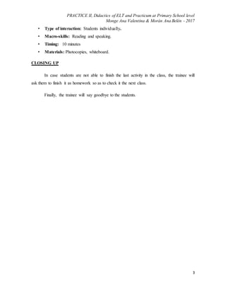 PRACTICE II, Didactics of ELT and Practicum at Primary School level
Monge Ana Valentina & Morán Ana Belén - 2017
3
• Type of interaction: Students individually.
• Macro-skills: Reading and speaking.
• Timing: 10 minutes
• Materials: Photocopies, whiteboard.
CLOSING UP
In case students are not able to finish the last activity in the class, the trainee will
ask them to finish it as homework so as to check it the next class.
Finally, the trainee will say goodbye to the students.
 
