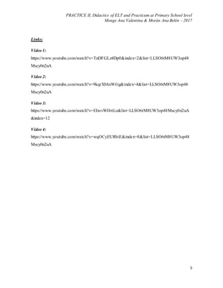 PRACTICE II, Didactics of ELT and Practicum at Primary School level
Monge Ana Valentina & Morán Ana Belén - 2017
5
Links:
Video 1:
https://www.youtube.com/watch?v=TnDFGLz4Dp0&index=2&list=LLSO6tM8UW3op48
Mscy0n2uA
Video 2:
https://www.youtube.com/watch?v=9kqrXbhxWGg&index=4&list=LLSO6tM8UW3op48
Mscy0n2uA
Video 3:
https://www.youtube.com/watch?v=EItovWHrtLo&list=LLSO6tM8UW3op48Mscy0n2uA
&index=12
Video 4:
https://www.youtube.com/watch?v=wqOCyEURbiE&index=8&list=LLSO6tM8UW3op48
Mscy0n2uA
 
