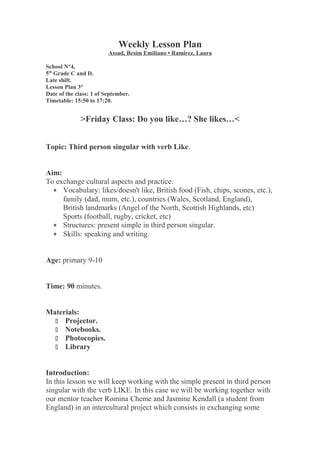 Weekly Lesson Plan
Assad, Besim Emiliano • Ramírez, Laura
School N°4,
5th
Grade C and D.
Late shift.
Lesson Plan 3°
Date of the class: 1 of September.
Timetable: 15:50 to 17:20.
>Friday Class: Do you like…? She likes…<
Topic: Third person singular with verb Like.
Aim:
To exchange cultural aspects and practice:
∗ Vocabulary: likes/doesn't like, British food (Fish, chips, scones, etc.),
family (dad, mum, etc.), countries (Wales, Scotland, England),
British landmarks (Angel of the North, Scottish Highlands, etc)
Sports (football, rugby, cricket, etc)
∗ Structures: present simple in third person singular.
∗ Skills: speaking and writing.
Age: primary 9-10
Time: 90 minutes.
Materials:
 Projector.
 Notebooks.
 Photocopies.
 Library
Introduction:
In this lesson we will keep working with the simple present in third person
singular with the verb LIKE. In this case we will be working together with
our mentor teacher Romina Cheme and Jasmine Kendall (a student from
England) in an intercultural project which consists in exchanging some
 