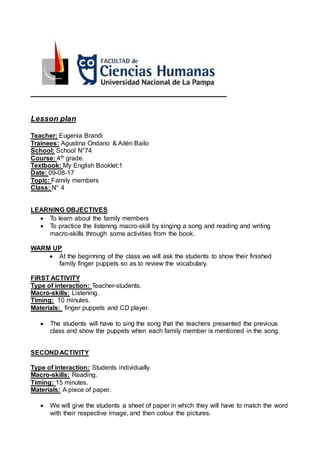 Lesson plan
Teacher: Eugenia Brandi
Trainees: Agustina Ondano & Ailén Bailo
School: School N°74
Course: 4th grade.
Textbook: My English Booklet:1
Date: 09-08-17
Topic: Family members
Class: N° 4
LEARNING OBJECTIVES
To learn about the family members
To practice the listening macro-skill by singing a song and reading and writing
macro-skills through some activities from the book.
WARM UP
At the beginning of the class we will ask the students to show their finished
family finger puppets so as to review the vocabulary.
FIRST ACTIVITY
Type of interaction: Teacher-students.
Macro-skills: Listening.
Timing: 10 minutes.
Materials: finger puppets and CD player.
The students will have to sing the song that the teachers presented the previous
class and show the puppets when each family member is mentioned in the song.
SECOND ACTIVITY
Type of interaction: Students individually.
Macro-skills: Reading.
Timing: 15 minutes.
Materials: A piece of paper.
We will give the students a sheet of paper in which they will have to match the word
with their respective image, and then colour the pictures.
