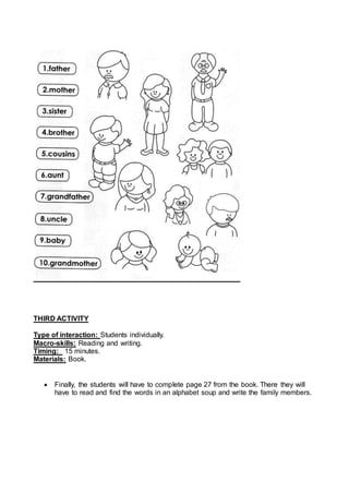 THIRD ACTIVITY
Type of interaction: Students individually.
Macro-skills: Reading and writing.
Timing: 15 minutes.
Materials: Book.
Finally, the students will have to complete page 27 from the book. There they will
have to read and find the words in an alphabet soup and write the family members.