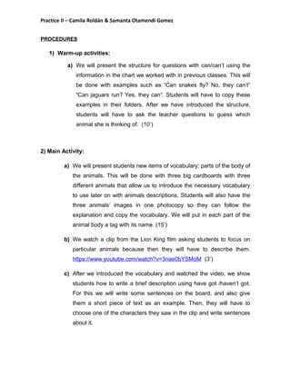Practice II – Camila Roldán & Samanta Otamendi Gomez 
PROCEDURES 
1) Warm-up activities: 
a) We will present the structure for questions with can/can’t using the 
information in the chart we worked with in previous classes. This will 
be done with examples such as “Can snakes fly? No, they can’t” 
“Can jaguars run? Yes, they can”. Students will have to copy these 
examples in their folders. After we have introduced the structure, 
students will have to ask the teacher questions to guess which 
animal she is thinking of. (10’) 
2) Main Activity: 
a) We will present students new items of vocabulary: parts of the body of 
the animals. This will be done with three big cardboards with three 
different animals that allow us to introduce the necessary vocabulary 
to use later on with animals descriptions. Students will also have the 
three animals’ images in one photocopy so they can follow the 
explanation and copy the vocabulary. We will put in each part of the 
animal body a tag with its name. (15’) 
b) We watch a clip from the Lion King film asking students to focus on 
particular animals because then they will have to describe them. 
https://www.youtube.com/watch?v=3nae0bYSMoM (3’) 
c) After we introduced the vocabulary and watched the video, we show 
students how to write a brief description using have got /haven’t got. 
For this we will write some sentences on the board, and also give 
them a short piece of text as an example. Then, they will have to 
choose one of the characters they saw in the clip and write sentences 
about it. 
 