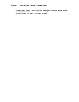 Practice II – Camila Roldán & Samanta Otamendi Gomez 
Animals in the video: Lions, elephants, flamingos, ostriches, rhinos, zebras, 
giraffes, hippos, monkeys, crocodiles, anteaters. 
