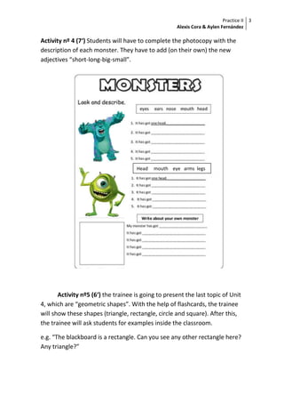 Practice II
Alexis Cora & Aylen Fernández
3
Activity nº 4 (7‘) Students will have to complete the photocopy with the
description of each monster. They have to add (on their own) the new
adjectives “short-long-big-small”.
Activity nº5 (6‘) the trainee is going to present the last topic of Unit
4, which are “geometric shapes”. With the help of flashcards, the trainee
will show these shapes (triangle, rectangle, circle and square). After this,
the trainee will ask students for examples inside the classroom.
e.g. “The blackboard is a rectangle. Can you see any other rectangle here?
Any triangle?”
Head mouth eye arms legs
 