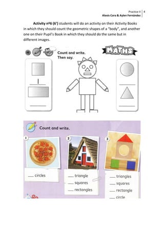 Practice II
Alexis Cora & Aylen Fernández
4
Activity nº6 (6‘) students will do an activity on their Activity Books
in which they should count the geometric shapes of a “body”, and another
one on their Pupil’s Book in which they should do the same but in
different images.
 