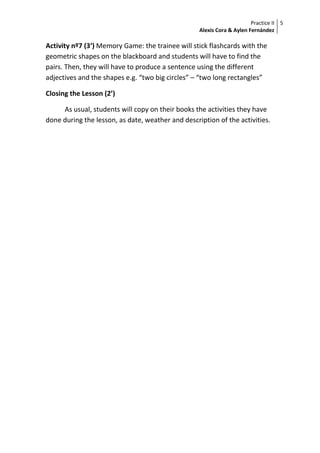Practice II
Alexis Cora & Aylen Fernández
5
Activity nº7 (3‘) Memory Game: the trainee will stick flashcards with the
geometric shapes on the blackboard and students will have to find the
pairs. Then, they will have to produce a sentence using the different
adjectives and the shapes e.g. “two big circles” – “two long rectangles”
Closing the Lesson (2’)
As usual, students will copy on their books the activities they have
done during the lesson, as date, weather and description of the activities.
 