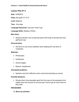 Practice II – Camila Roldán & Samanta Otamendi Gomez 
Lesson Plan N° 5 
Date: 15/09/2014 
Class: 6th grade “C” & “D” 
Level: Beginner 
Time: One class 
Language Exponents: have got / haven’t got 
Language Skills: Reading, Writing 
Main Aims: 
· Students will learn how to describe parts of the body of animals with have 
got/haven’t got 
Personal Aims: 
· We will try to use chorus repetition when dealing with new items of 
vocabulary. 
Materials: 
· Photocopies. 
· Cardboards. 
· Animal images. 
· Beamer, headphones. 
Anticipated problems: 
· Students may find it difficult to write a short text describing an animal 
Possible Solutions: 
· We give them more examples apart from the ones on the powerpoint and 
explain them the structure to use have got / haven’t got as many times as 
they need. 
PROCEDURES 
1) Warm-up activities: 
 