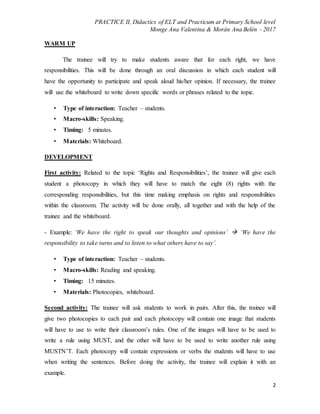PRACTICE II, Didactics of ELT and Practicum at Primary School level
Monge Ana Valentina & Morán Ana Belén - 2017
2
WARM UP
The trainee will try to make students aware that for each right, we have
responsibilities. This will be done through an oral discussion in which each student will
have the opportunity to participate and speak aloud his/her opinion. If necessary, the trainee
will use the whiteboard to write down specific words or phrases related to the topic.
• Type of interaction: Teacher – students.
• Macro-skills: Speaking.
• Timing: 5 minutes.
• Materials: Whiteboard.
DEVELOPMENT
First activity: Related to the topic ‘Rights and Responsibilities’, the trainee will give each
student a photocopy in which they will have to match the eight (8) rights with the
corresponding responsibilities, but this time making emphasis on rights and responsibilities
within the classroom. The activity will be done orally, all together and with the help of the
trainee and the whiteboard.
- Example: ‘We have the right to speak our thoughts and opinions’  ‘We have the
responsibility to take turns and to listen to what others have to say’.
• Type of interaction: Teacher – students.
• Macro-skills: Reading and speaking.
• Timing: 15 minutes.
• Materials: Photocopies, whiteboard.
Second activity: The trainee will ask students to work in pairs. After this, the trainee will
give two photocopies to each pair and each photocopy will contain one image that students
will have to use to write their classroom’s rules. One of the images will have to be used to
write a rule using MUST, and the other will have to be used to write another rule using
MUSTN’T. Each photocopy will contain expressions or verbs the students will have to use
when writing the sentences. Before doing the activity, the trainee will explain it with an
example.
 