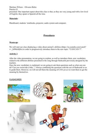 Martínez Wilson – Olivares Belen
Practice II
presented. One important aspect about this class is that, as they are very young and with a low level
of English, they speak in Spanish all the time.
Materials:
Blackboard, students ‘notebooks, projector, audio system and computer.
Procedures
Warm up:
We will start our class displaying a video about animal’s abilities (https://m.youtube.com/watch?
v=_Ir0Mc6Qilo) in order to progressively introduce them to the new topic: “CAN/CAN`T”.
Activity 1
After the video presentation, we are going to explain, as well as introduce them, new vocabulary
related to the different abilities presented in the song through flashcards previously designed by the
teachers.
Once the new vocabulary is explained, we are going to ask them questions such as what can you
do? Can you swim/ride a bike...? Always combining the questions with the use of flashcards so as
to guide them. However, we will not tell them the meaning of CAN yet as we want them to get the
meaning by themselves.
FLASHCARDS
 