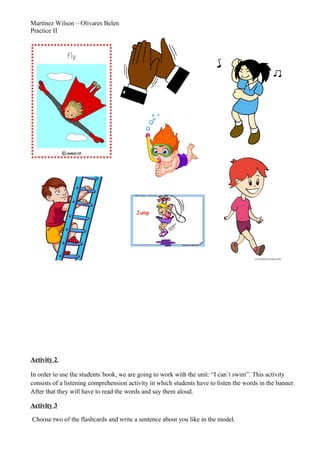 Martínez Wilson – Olivares Belen
Practice II
Activity 2
In order to use the students`book, we are going to work with the unit: “I can`t swim”. This activity
consists of a listening comprehension activity in which students have to listen the words in the banner.
After that they will have to read the words and say them aloud.
Activity 3
Choose two of the flashcards and write a sentence about you like in the model.
 