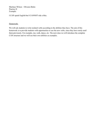 Martínez Wilson – Olivares Belen
Practice II
Example:
I CAN speak English but I CANNOT ride a bike.
Homework:
We will ask students to write isolated verbs according to the abilities they have. The aim of this
homework is to provide students with opportunities to use the new verbs, since they have rarely used
them previously. For example, run, walk, dance, etc. The next class we will introduce the complete
CAN structure and we will use their own abilities as examples.
 