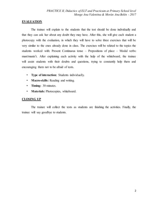 PRACTICE II, Didactics of ELT and Practicum at Primary School level
Monge Ana Valentina & Morán Ana Belén - 2017
2
EVALUATION
The trainee will explain to the students that the test should be done individually and
that they can ask her about any doubt they may have. After this, she will give each student a
photocopy with the evaluation, in which they will have to solve three exercises that will be
very similar to the ones already done in class. The exercises will be related to the topics the
students worked with: Present Continuous tense – Prepositions of place – Modal verbs:
must/mustn’t. After explaining each activity with the help of the whiteboard, the trainee
will assist students with their doubts and questions, trying to constantly help them and
encouraging them not to be afraid of tests.
• Type of interaction: Students individually.
• Macro-skills: Reading and writing.
• Timing: 30 minutes.
• Materials: Photocopies, whiteboard.
CLOSING UP
The trainee will collect the tests as students are finishing the activities. Finally, the
trainee will say goodbye to students.
 