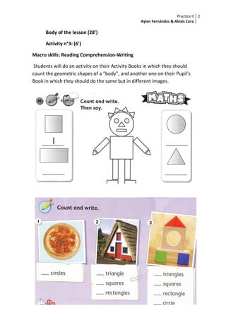 Practice II
Aylen Fernández & Alexis Cora
2
Body of the lesson (28’)
Activity n°3: (6’)
Macro skills: Reading Comprehension-Writing
Students will do an activity on their Activity Books in which they should
count the geometric shapes of a “body”, and another one on their Pupil’s
Book in which they should do the same but in different images.
 