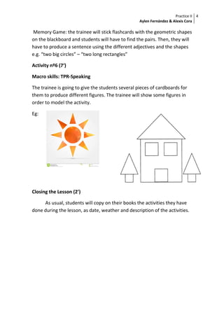Practice II
Aylen Fernández & Alexis Cora
4
Memory Game: the trainee will stick flashcards with the geometric shapes
on the blackboard and students will have to find the pairs. Then, they will
have to produce a sentence using the different adjectives and the shapes
e.g. “two big circles” – “two long rectangles”
Activity nº6 (7‘)
Macro skills: TPR-Speaking
The trainee is going to give the students several pieces of cardboards for
them to produce different figures. The trainee will show some figures in
order to model the activity.
Eg:
Closing the Lesson (2’)
As usual, students will copy on their books the activities they have
done during the lesson, as date, weather and description of the activities.
 