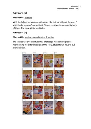 Practice II
Aylen Fernández & Alexis Cora
2
Activity nº3 (6‘)
Macro skills: listening
With the help of her pedagogical partner, the trainee will read the story “I
wish I had a monster” presenting its’ images in a Movie prepared by both
of them. The story will be read twice.
Activity nº4 (7‘)
Macro skills: reading comprehension & writing
The trainee will give the students a photocopy with some vignettes
representing the different stages of the story. Students will have to put
them in order.
 