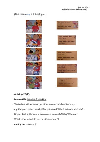 Practice II
Aylen Fernández & Alexis Cora
4
(First picture third dialogue)
Activity nº7 (4’)
Macro skills: listening & speaking
The trainee will ask some questions in order to ‘close’ the story.
e.g: Can you explain me why Max got scared? Which animal scared him?
Do you think spiders are scary monsters/animals? Why? Why not?
Which other animal do you consider as ‘scary’?
Closing the Lesson (2’)
 