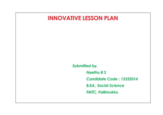 INNOVATIVE LESSON PLAN 
Submitted by, 
Neethu B S 
Candidate Code : 13352014 
B.Ed., Social Science 
FMTC, Pallimukku 
 