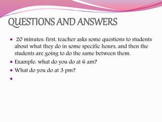 QUESTIONS AND ANSWERS
 20 minutes: first, teacher asks some questions to students
about what they do in some specific hours, and then the
students are going to do the same between them.
 Example: what do you do at 6 am?
 What do you do at 3 pm?

 