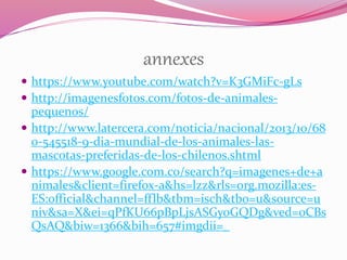 annexes
 https://www.youtube.com/watch?v=K3GMiFc-gLs
 http://imagenesfotos.com/fotos-de-animales-
pequenos/
 http://www.latercera.com/noticia/nacional/2013/10/68
0-545518-9-dia-mundial-de-los-animales-las-
mascotas-preferidas-de-los-chilenos.shtml
 https://www.google.com.co/search?q=imagenes+de+a
nimales&client=firefox-a&hs=lzz&rls=org.mozilla:es-
ES:official&channel=fflb&tbm=isch&tbo=u&source=u
niv&sa=X&ei=qPfKU66pBpLjsASGyoGQDg&ved=0CBs
QsAQ&biw=1366&bih=657#imgdii=_
 
