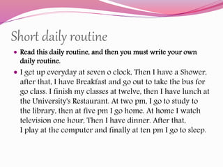 Short daily routine
 Read this daily routine, and then you must write your own
daily routine.
 I get up everyday at seven o clock, Then I have a Shower,
after that, I have Breakfast and go out to take the bus for
go class. I finish my classes at twelve, then I have lunch at
the University's Restaurant. At two pm, I go to study to
the library, then at five pm I go home. At home I watch
television one hour, Then I have dinner. After that,
I play at the computer and finally at ten pm I go to sleep.
 