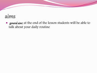 aims
 general aim: at the end of the lesson students will be able to
talk about your daily routine
 
