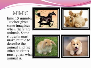 MIMIC
time 15 minute:
Teacher gives
some imagines
when there are
animals. Some
students must
make mimic to
describe the
animal and the
other students
must guess what
animal is.
 
