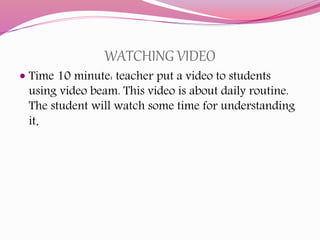 WATCHING VIDEO
 Time 10 minute: teacher put a video to students
using video beam. This video is about daily routine.
The student will watch some time for understanding
it.
 