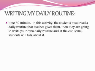 WRITING MY DAILY ROUTINE:
 time 30 minute: in this activity, the students must read a
daily routine that teacher gives them, then they are going
to write your own daily routine and at the end some
students will talk about it.
 