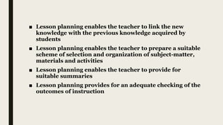 ■ Lesson planning enables the teacher to link the new
knowledge with the previous knowledge acquired by
students
■ Lesson planning enables the teacher to prepare a suitable
scheme of selection and organization of subject-matter,
materials and activities
■ Lesson planning enables the teacher to provide for
suitable summaries
■ Lesson planning provides for an adequate checking of the
outcomes of instruction
 