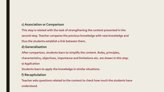c) Association or Comparison
This step is related with the task of strengthening the content presented in the
second step.Teacher compares the previous knowledge with new knowledge and
thus the students establish a link between them.
d) Generalisation
After comparison, students learn to simplify the content. Rules, principles,
characteristics, objectives, importance and limitations etc. are drawn in this step.
e) Application
Students learn to apply the knowledge in similar situations.
f) Recapitulation
Teacher asks questions related to the content to check how much the students have
understood.
 