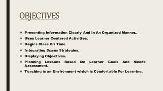 OBJECTIVES
 Presenting Information Clearly And In An Organized Manner.
 Uses Learner Centered Activities.
 Begins Class On Time.
 Integrating Scans Strategies.
 Displaying Objectives.
 Planning Lessons Based On Learner Goals And Needs
Assessment.
 Teaching is an Environment which is Comfortable For Learning.
 