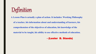 Definition
A Lesson Plan is actually a plan of action. It includes: Working Philosophy
of a teacher, his information about and understanding of learners, his
comprehension of the objectives of education, his knowledge of the
material to be taught, his ability to use effective methods of education.
- (Lester B. Stands)
 