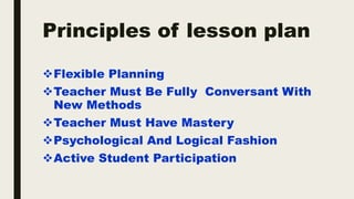 Principles of lesson plan
Flexible Planning
Teacher Must Be Fully Conversant With
New Methods
Teacher Must Have Mastery
Psychological And Logical Fashion
Active Student Participation
 