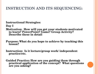 INSTRUCTION AND ITS SEQUENCING: Instructional Strategies: Day I Motivation:  How will you get your students motivated to learn? PowerPoint? Game? Group Activity?  Describe these in detail Purpose: What do you hope to achieve by teaching this lesson? Instruction:  Is it lecture/group work/ independent practice/etc. Guided Practice: How are you guiding them through practical application of the concept?  What questions are you asking? 
