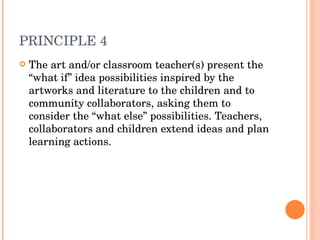 PRINCIPLE 4 The art and/or classroom teacher(s) present the “what if” idea possibilities inspired by the artworks and literature to the children and to community collaborators, asking them to consider the “what else” possibilities. Teachers, collaborators and children extend ideas and plan learning actions. 