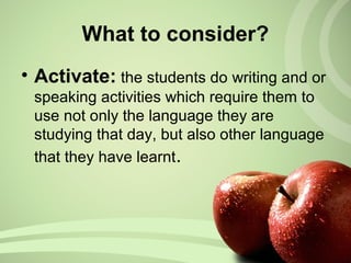 What to consider?
• Activate: the students do writing and or
speaking activities which require them to
use not only the language they are
studying that day, but also other language
that they have learnt.
 